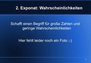2. Exponat: Wahrscheinlichkeiten


Schafft einen Begriff für große Zahlen und
       geringe Wahrscheinlichkeiten


    Hier fehlt leider noch ein Foto ;-)



                                             6
 