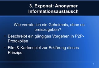 3. Exponat: Anonymer
               Informationsaustausch

       Wie verrate ich ein Geheimnis, ohne es
                  preiszugeben?

    Beschreibt ein gängiges Vorgehen in P2P-
    Protokollen

    Film & Kartenspiel zur Erklärung dieses
    Prinzips

                                                7
 