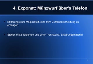 4. Exponat: Münzwurf über's Telefon


 Erklärung einer Möglichkeit, eine faire Zufallsentscheidung zu
  erzeugen


 Station mit 2 Telefonen und einer Trennwand, Erklärungsmaterial




                                                                    9
 