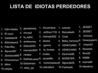 LISTA DE  IDIOTAS PERDEDORES Odin-Hades El cucui  CalafateCR Misterbean2 Pato-Rey  Steven007 Zerstoren666 Chicocancun lafeis  cotylay  Chuwindow anDres1116 malvado932 alushe  gammi la_finolais isralex  oscastillo  morenoodave robhalford  ganadorsoy  chivas2  la_kathii  amilesonax  Gabriel254 marcelo3691 nikolee  DaNnleLaawy Getzemani elias_cja JESSET JESSET chorizos Venezuela14 chepo23 Desastre Niva35 lilit666 luisma95 elpedorro  solxcito  Manudeath  Crupi Bebe_hermoza VENECIANO VENECIANO Kariiniita98 MONSTER  elgrande05 Fazkayde 