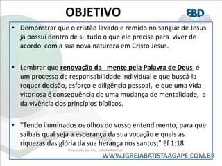 OBJETIVO Demonstrar que o cristão lavado e remido no sangue de Jesus já possui dentro de si  tudo o que ele precisa para  viver de acordo  com a sua nova natureza em Cristo Jesus. Lembrar que  renovação da  mente pela Palavra de Deus  é um processo de responsabilidade individual e que buscá-la requer decisão, esforço e diligência pessoal,  e que uma vida vitoriosa é consequência de uma mudança de mentalidade,  e  da vivência dos princípios bíblicos. "Tendo iluminados os olhos do vosso entendimento, para que saibais qual seja a esperança da sua vocação e quais as riquezas das glória da sua herança nos santos;" Ef 1:18 Preparado por Pba. Cidinha Mathias 