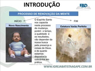 INTRODUÇÃO  Preparado por Pba. Cidinha Mathias INÍCIO FIM O Espírito Santo nos capacita neste processo de mudança, porém  o tempo,  a qualidade  e  os resultados, vão depender da nossa busca pela presença e coisas de Deus, e do quanto estamos dispostos a colocá-los em prática. Novo Nascimento Estatura Varão Perfeito PROCESSO DE RENOVAÇÃO DA MENTE 