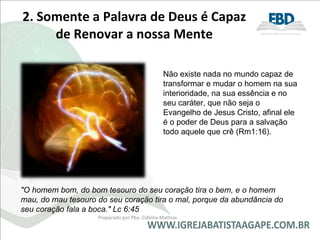 2. Somente a Palavra de Deus é Capaz de Renovar a nossa Mente Não existe nada no mundo capaz de transformar e mudar o homem na sua interioridade, na sua essência e no seu caráter, que não seja o Evangelho de Jesus Cristo, afinal ele é o poder de Deus para a salvação todo aquele que crê (Rm1:16).  "O homem bom, do bom tesouro do seu coração tira o bem, e o homem mau, do mau tesouro do seu coração tira o mal, porque da abundância do seu coração fala a boca." Lc 6:45 Preparado por Pba. Cidinha Mathias 