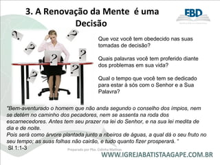 3. A Renovação da Mente  é uma Decisão  "Bem-aventurado o homem que não anda segundo o conselho dos ímpios, nem se detém no caminho dos pecadores, nem se assenta na roda dos escarnecedores. Antes tem seu prazer na lei do Senhor, e na sua lei medita de dia e de noite. Pois será como árvore plantada junto a ribeiros de águas, a qual dá o seu fruto no seu tempo; as suas folhas não cairão, e tudo quanto fizer prosperará.  “ Sl 1:1-3 Preparado por Pba. Cidinha Mathias Que voz você tem obedecido nas suas tomadas de decisão? Quais palavras você tem proferido diante dos problemas em sua vida? Qual o tempo que você tem se dedicado para estar à sós com o Senhor e a Sua Palavra? 