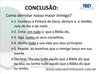 CONCLUSÃO: Como derrotar nosso maior inimigo?  1. Conheça a Palavra de Deus, declare-a  e medite nela de dia e de noite 2. Creia  em tudo  o  que a Bíblia diz,  3. Siga  todos  os seus conselhos,  4. Alinhe  toda  a sua vida aos seus princípios 5. Rejeite  as mentiras que o inimigo lança em sua mente  Declare: “Eu sou tudo aquilo que a Bíblia diz que eu sou; eu tenho tudo aquilo que a Bíblia diz que eu tenho. Preparado por Pba. Cidinha Mathias 