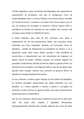 O Poder Legislativo, a partir da Câmara dos Deputados, deu andamento ao
impeachment da presidenta, sem que se configurasse crime de
responsabilidade contra a mesma. Realizou uma sessão bizarra, chamada
de "sessão do horror", tamanho o seu baixo nível. Pouco depois, por ser
réu em processo de corrupção no Supremo Tribunal Federal (STF), o
presidente da Câmara foi afastado de suas funções. Seu sucessor não
consegue sequer dirigir os trabalhos de rotina.
O Poder Judiciário, pela ação do STF, contribuiu para dotar o
impeachment de um rito juridicamente sólido, mas acumulou tantas
distorções que ficou fragilizado. Recebeu, do Procurador Geral da
República, pedido de afastamento do presidente da Câmara e só o
despachou quase cinco meses depois, quando o dito presidente já
encaminhara o impeachment, por ato monocrático de vingança, em
aberto "desvio de poder". Mandou prender um senador flagrado em
gravações conspiratórias, Delcídio do Amaral, ligado ao governo Dilma, no
exercício de seu mandato e sem flagrante delito, e não fez até agora nada,
quando outro senador, Romero Jucá, contrário ao governo Dilma, foi
pilhado em situação absolutamente similar.
A crise, portanto, é ampla e geral. Alcança os três Poderes da República.
As recentes gravações apresentadas por Sérgio Machado, em suas
delações, só a fazem expandir e mostrar o quanto a corrupção era
profunda no lado contrário ao governo Dilma, até então estranhamente
acobertado pelo juiz Sérgio Moro.
Sair da crise salvando a democracia é objetivo do qual não se deve abrir
mão. Isto passa pelo respeito à legalidade democrática,
desenganadamente definida pela vontade soberana das urnas de 2014,
 