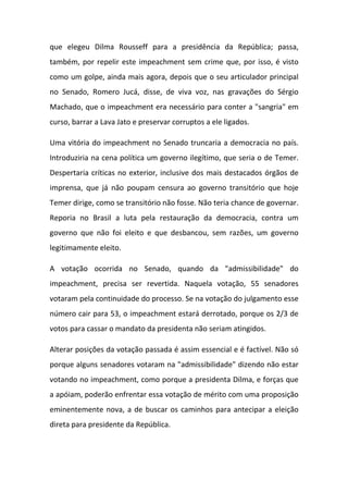 que elegeu Dilma Rousseff para a presidência da República; passa,
também, por repelir este impeachment sem crime que, por isso, é visto
como um golpe, ainda mais agora, depois que o seu articulador principal
no Senado, Romero Jucá, disse, de viva voz, nas gravações do Sérgio
Machado, que o impeachment era necessário para conter a "sangria" em
curso, barrar a Lava Jato e preservar corruptos a ele ligados.
Uma vitória do impeachment no Senado truncaria a democracia no país.
Introduziria na cena política um governo ilegítimo, que seria o de Temer.
Despertaria críticas no exterior, inclusive dos mais destacados órgãos de
imprensa, que já não poupam censura ao governo transitório que hoje
Temer dirige, como se transitório não fosse. Não teria chance de governar.
Reporia no Brasil a luta pela restauração da democracia, contra um
governo que não foi eleito e que desbancou, sem razões, um governo
legitimamente eleito.
A votação ocorrida no Senado, quando da "admissibilidade" do
impeachment, precisa ser revertida. Naquela votação, 55 senadores
votaram pela continuidade do processo. Se na votação do julgamento esse
número cair para 53, o impeachment estará derrotado, porque os 2/3 de
votos para cassar o mandato da presidenta não seriam atingidos.
Alterar posições da votação passada é assim essencial e é factível. Não só
porque alguns senadores votaram na "admissibilidade" dizendo não estar
votando no impeachment, como porque a presidenta Dilma, e forças que
a apóiam, poderão enfrentar essa votação de mérito com uma proposição
eminentemente nova, a de buscar os caminhos para antecipar a eleição
direta para presidente da República.
 