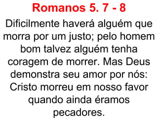 Romanos 5. 7 - 8
Dificilmente haverá alguém que
morra por um justo; pelo homem
bom talvez alguém tenha
coragem de morrer. Mas Deus
demonstra seu amor por nós:
Cristo morreu em nosso favor
quando ainda éramos
pecadores.
 