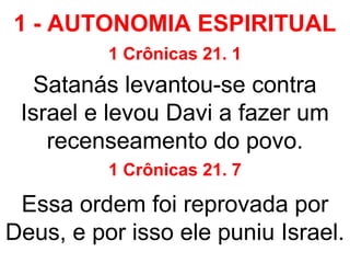 1 - AUTONOMIA ESPIRITUAL
1 Crônicas 21. 1
Satanás levantou-se contra
Israel e levou Davi a fazer um
recenseamento do povo.
1 Crônicas 21. 7
Essa ordem foi reprovada por
Deus, e por isso ele puniu Israel.
 