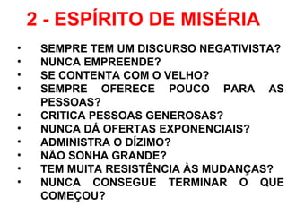 2 - ESPÍRITO DE MISÉRIA
• SEMPRE TEM UM DISCURSO NEGATIVISTA?
• NUNCA EMPREENDE?
• SE CONTENTA COM O VELHO?
• SEMPRE OFERECE POUCO PARA AS
PESSOAS?
• CRITICA PESSOAS GENEROSAS?
• NUNCA DÁ OFERTAS EXPONENCIAIS?
• ADMINISTRA O DÍZIMO?
• NÃO SONHA GRANDE?
• TEM MUITA RESISTÊNCIA ÀS MUDANÇAS?
• NUNCA CONSEGUE TERMINAR O QUE
COMEÇOU?
 