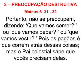 3 – PREOCUPAÇÃO DESTRUTIVA
Mateus 6. 31 - 32
Portanto, não se preocupem,
dizendo: ‘Que vamos comer? ’
ou ‘que vamos beber? ’ ou ‘que
vamos vestir? ’ Pois os pagãos é
que correm atrás dessas coisas;
mas o Pai celestial sabe que
vocês precisam delas.
 