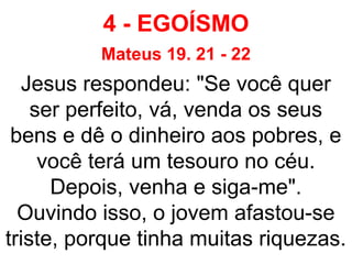 4 - EGOÍSMO
Mateus 19. 21 - 22
Jesus respondeu: "Se você quer
ser perfeito, vá, venda os seus
bens e dê o dinheiro aos pobres, e
você terá um tesouro no céu.
Depois, venha e siga-me".
Ouvindo isso, o jovem afastou-se
triste, porque tinha muitas riquezas.
 
