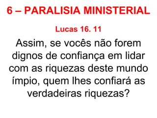 6 – PARALISIA MINISTERIAL
Lucas 16. 11
Assim, se vocês não forem
dignos de confiança em lidar
com as riquezas deste mundo
ímpio, quem lhes confiará as
verdadeiras riquezas?
 