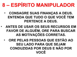 8 – ESPÍRITO MANIPULADOR
• CONSAGRE SUAS FINANÇAS A DEUS.
ENTENDA QUE TUDO O QUE VOCÊ TEM
PERTENCE A DEUS.
• ANTES DE USAR OS SEUS RECURSOS EM
FAVOR DE ALGUÉM, ORE PARA BUSCAR
AS MOTIVAÇÕES CORRETAS.
• ORE PELAS PESSOAS QUE ESTÃO AO
SEU LADO PARA QUE SEJAM
CONDUZIDAS POR DEUS E NÃO POR
VOCÊ
 