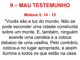 9 – MAU TESTEMUNHO
Mateus 5. 14 - 15
"Vocês são a luz do mundo. Não se
pode esconder uma cidade construída
sobre um monte. E, também, ninguém
acende uma candeia e a coloca
debaixo de uma vasilha. Pelo contrário,
coloca-a no lugar apropriado, e assim
ilumina a todos os que estão na casa.
 