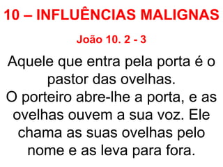 10 – INFLUÊNCIAS MALIGNAS
João 10. 2 - 3
Aquele que entra pela porta é o
pastor das ovelhas.
O porteiro abre-lhe a porta, e as
ovelhas ouvem a sua voz. Ele
chama as suas ovelhas pelo
nome e as leva para fora.
 
