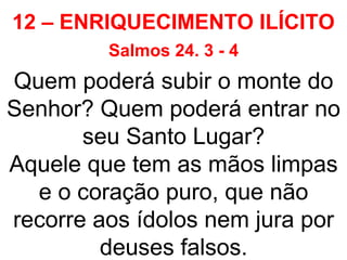 12 – ENRIQUECIMENTO ILÍCITO
Salmos 24. 3 - 4
Quem poderá subir o monte do
Senhor? Quem poderá entrar no
seu Santo Lugar?
Aquele que tem as mãos limpas
e o coração puro, que não
recorre aos ídolos nem jura por
deuses falsos.
 