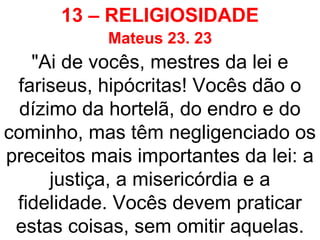 13 – RELIGIOSIDADE
Mateus 23. 23
"Ai de vocês, mestres da lei e
fariseus, hipócritas! Vocês dão o
dízimo da hortelã, do endro e do
cominho, mas têm negligenciado os
preceitos mais importantes da lei: a
justiça, a misericórdia e a
fidelidade. Vocês devem praticar
estas coisas, sem omitir aquelas.
 