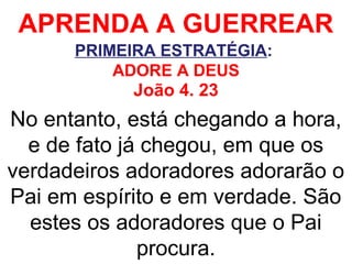 APRENDA A GUERREAR
PRIMEIRA ESTRATÉGIA:
ADORE A DEUS
João 4. 23
No entanto, está chegando a hora,
e de fato já chegou, em que os
verdadeiros adoradores adorarão o
Pai em espírito e em verdade. São
estes os adoradores que o Pai
procura.
 