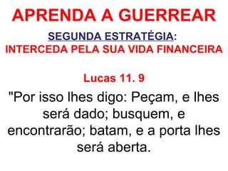 APRENDA A GUERREAR
SEGUNDA ESTRATÉGIA:
INTERCEDA PELA SUA VIDA FINANCEIRA
Lucas 11. 9
"Por isso lhes digo: Peçam, e lhes
será dado; busquem, e
encontrarão; batam, e a porta lhes
será aberta.
 