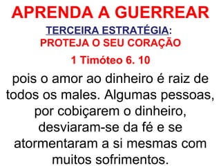 APRENDA A GUERREAR
TERCEIRA ESTRATÉGIA:
PROTEJA O SEU CORAÇÃO
1 Timóteo 6. 10
pois o amor ao dinheiro é raiz de
todos os males. Algumas pessoas,
por cobiçarem o dinheiro,
desviaram-se da fé e se
atormentaram a si mesmas com
muitos sofrimentos.
 