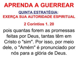 APRENDA A GUERREAR
QUINTA ESTRATÉGIA:
EXERÇA SUA AUTORIDADE ESPIRITUAL
2 Coríntios 1. 20
pois quantas forem as promessas
feitas por Deus, tantas têm em
Cristo o "sim". Por isso, por meio
dele, o "Amém" é pronunciado por
nós para a glória de Deus.
 