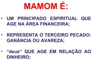 MAMOM É:
• UM PRINCIPADO ESPIRITUAL QUE
AGE NA ÁREA FINANCEIRA;
• REPRESENTA O TERCEIRO PECADO:
GANÂNCIA OU AVAREZA;
• “deus” QUE AGE EM RELAÇÃO AO
DINHEIRO;
 
