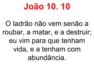 João 10. 10
O ladrão não vem senão a
roubar, a matar, e a destruir;
eu vim para que tenham
vida, e a tenham com
abundância.
 