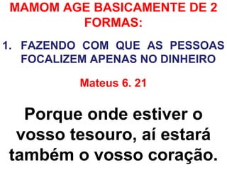 MAMOM AGE BASICAMENTE DE 2
FORMAS:
1. FAZENDO COM QUE AS PESSOAS
FOCALIZEM APENAS NO DINHEIRO
Mateus 6. 21
Porque onde estiver o
vosso tesouro, aí estará
também o vosso coração.
 