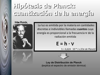 Hipótesis de Planck: cuantización de la energía La luz es emitida por la materia en cantidades discretas e indivisibles llamadas  cuantos  cuya energía es proporcional a la frecuencia    de la radiación emitida E = h ·   h = 6,624 · 10 -34  J s  (Cte de Planck) Ley de Distribución de Planck ( explica el espectro de emisión térmica) Max Planck, 1900 