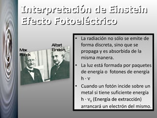 Interpretación de Einstein Efecto Fotoeléctrico La radiación no sólo se emite de forma discreta, sino que se propaga y es absorbida de la misma manera. La luz está formada por paquetes de energía o  fotones  de energía  h ·   Cuando un fotón incide sobre un metal si tiene suficiente energía  h ·   0  ( Energía de extracción ) arrancará un electrón del mismo. Albert Einstein, Max Planck 