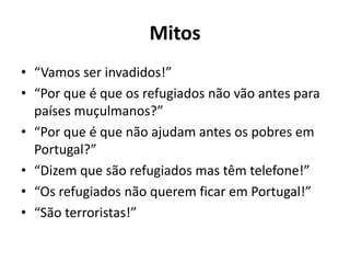 Mitos
• “Vamos ser invadidos!”
• “Por que é que os refugiados não vão antes para
países muçulmanos?”
• “Por que é que não ajudam antes os pobres em
Portugal?”
• “Dizem que são refugiados mas têm telefone!”
• “Os refugiados não querem ficar em Portugal!”
• “São terroristas!”
 