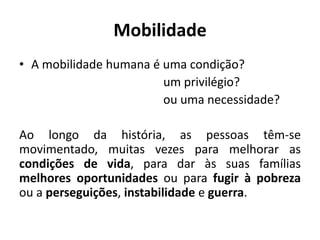 Mobilidade
• A mobilidade humana é uma condição?
um privilégio?
ou uma necessidade?
Ao longo da história, as pessoas têm-se
movimentado, muitas vezes para melhorar as
condições de vida, para dar às suas famílias
melhores oportunidades ou para fugir à pobreza
ou a perseguições, instabilidade e guerra.
 