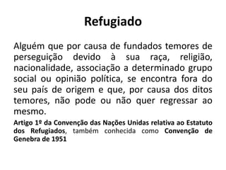 Refugiado
Alguém que por causa de fundados temores de
perseguição devido à sua raça, religião,
nacionalidade, associação a determinado grupo
social ou opinião política, se encontra fora do
seu país de origem e que, por causa dos ditos
temores, não pode ou não quer regressar ao
mesmo.
Artigo 1º da Convenção das Nações Unidas relativa ao Estatuto
dos Refugiados, também conhecida como Convenção de
Genebra de 1951
 
