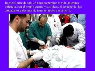 Rachel Corrie de sólo 23 años ha perdido la vida, mientras
defendía, con el propio cuerpo y sus ideas, el derecho de los
ciudadanos palestinos de tener un techo y una tierra.
 