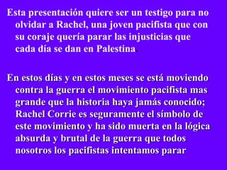 Esta presentación quiere ser un testigo para no
 olvidar a Rachel, una joven pacifista que con
 su coraje quería parar las injusticias que
 cada día se dan en Palestina.

En estos días y en estos meses se está moviendo
 contra la guerra el movimiento pacifista mas
 grande que la historia haya jamás conocido;
 Rachel Corrie es seguramente el símbolo de
 este movimiento y ha sido muerta en la lógica
 absurda y brutal de la guerra que todos
 nosotros los pacifistas intentamos parar
 