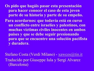 Os pido que hagáis pasar esta presentación
 para hacer conocer el caso de esta joven
 parte de su historia y parte de su empeño.
Para acordarnos: que todavía está en curso
 un conflicto entre israelíes y palestinos, con
 muchas víctimas civiles inocentes en ambos
 países y que se debe seguir presionando
 para que se encuentre una solución pacifista
 y duradera.

Stefano Costa (Verdi Milano) - xawcos@tin.it
Traducido por Giuseppe Iula y Sergi Alvarez
  (Barcelona)
 