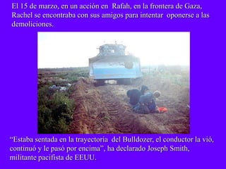 El 15 de marzo, en un acción en Rafah, en la frontera de Gaza,
Rachel se encontraba con sus amigos para intentar oponerse a las
demoliciones.




“Estaba sentada en la trayectoria del Bulldozer, el conductor la vió,
continuó y le pasó por encima”, ha declarado Joseph Smith,
militante pacifista de EEUU.
 