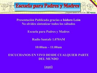 Presentación Publicada gracias a Isidoro León
       No olvides sintonizar todos los sábados

           Escuela para Padres y Madres

              Radio Santafe 1.070AM

                 10:00am – 11:00am

ESCUCHANOS EN VIVO DESDE CUALQUIER PARTE
               DEL MUNDO

                       (aqui)
 