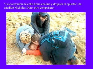 “La excavadora le echó tierra encima y después la aplastó”, ha
añadido Nicholas Dure, otro compañero.
 