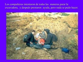 Los compañeros intentaron de todas las maneras parar la
excavadora, y después prestaron ayuda, pero nada se pudo hacer.
 