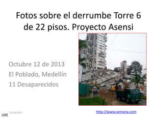 Fotos sobre el derrumbe Torre 6
de 22 pisos. Proyecto Asensi

Octubre 12 de 2013
El Poblado, Medellín
11 Desaparecidos

JJAE

13/10/2013

http://www.semana.com

 