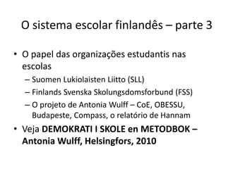 • O papel das organizações estudantis nas
escolas
– Suomen Lukiolaisten Liitto (SLL)
– Finlands Svenska Skolungsdomsforbund (FSS)
– O projeto de Antonia Wulff – CoE, OBESSU,
Budapeste, Compass, o relatório de Hannam
• Veja DEMOKRATI I SKOLE en METODBOK –
Antonia Wulff, Helsingfors, 2010
O sistema escolar finlandês – parte 3
 
