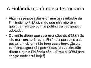A Finlândia confunde a testocracia
• Algumas pessoas desvalorizam os resultados da
Finlândia no PISA dizendo que eles não têm
qualquer relação com as políticas e pedagogias
adotadas
• Ou então dizem que as prescrições do GERM não
são mais necessárias na Finlândia porque o país
possui um sistema tão bom que a inovação e a
confiança agora são permitidas (o que eles não
dizem é que a Finlândia não utilizou o GERM para
chegar onde está hoje!)
 