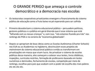 O GRANDE PERIGO que ameaça o controle
democrático e a democracia nas escolas
• Os testocratas corporativos privatizantes enxergam o financiamento do sistema
público de educação como a fruta baixa no pé esperando para ser colhida
• Primeiro desvalorizam o sistema educacional público – persuadem politicos,
gestores públicos e o público em geral dizendo que é esse sistema que está
“falhando com as nossas crianças” e, com isso, “nós estamos ficando pra trás” nos
rankings do PISA e no cenário da “economia globalizada”.
• Depois se apropriam de boas ideias como as Escolas Autônomas (Charter Schools)
nos EUA ou as Academias na Inglaterra, desvinculam esses projetos do
mainstream do sistema educacional público e então os transformam em
privatizações em massa que visam lucro. Ao privatizar o sistema de escolas
públicas dessa maneira, eles começam a colocar seus testes, livros didáticos,
inspeções, currículos restritos, formação de professores baseada em testes
numéricos e demissões, fechamento de escolas, competição por meio de
rankings, escolhas para pais que acabam com o poder de escolha dos mais pobres
etc etc etc etc.
 