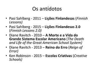 Os antídotos
• Pasi Sahlberg - 2011 – Lições Finlandesas (Finnish
Lessons)
• Pasi Sahlberg - 2015 – Lições Finlandesas 2.0
(Finnish Lessons 2.0)
• Diane Ravitch - 2010 – A Morte e a Vida do
Grande Sistema Escolar Americano (The Death
and Life of the Great American School System)
• Diane Ravitch - 2013 – Reino do Erro (Reign of
Error)
• Ken Robinson - 2015 – Escolas Criativas (Creative
Schools)
 