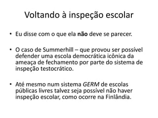 Voltando à inspeção escolar
• Eu disse com o que ela não deve se parecer.
• O caso de Summerhill – que provou ser possível
defender uma escola democrática icônica da
ameaça de fechamento por parte do sistema de
inspeção testocrático.
• Até mesmo num sistema GERM de escolas
públicas livres talvez seja possível não haver
inspeção escolar, como ocorre na Finlândia.
 