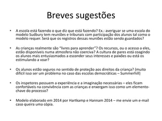 Breves sugestões
• A escola está fazendo o que diz que está fazendo? Ex.: averiguar se uma escola do
modelo Sudbury tem reuniões e tribunais com participação dos alunos tal como o
modelo requer. Será que os registros dessas reuniões estão sendo guardados?
• As crianças realmente são “livres para aprender”? Os recursos, ou o acesso a eles,
estão disponíveis numa atmosfera não coerciva? A cultura de pares está coagindo
os alunos mais entusiasmados a esconder seus interesses e paixões ou está os
estimulando a voar?
• Os alunos estão seguros no sentido de proteção aos direitos da criança? (muito
difícil isso ser um problema no caso das escolas democráticas – Summerhill)
• Os inspetores possuem a experiência e a imaginação necessárias – eles ficam
confortáveis na convivência com as crianças e enxergam isso como um elemento-
chave do processo?
• Modelo elaborado em 2014 por Hartkamp e Hannam 2014 – me envie um e-mail
caso queira uma cópia.
 