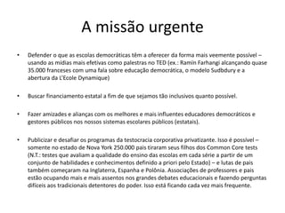 A missão urgente
• Defender o que as escolas democráticas têm a oferecer da forma mais veemente possível –
usando as mídias mais efetivas como palestras no TED (ex.: Ramïn Farhangi alcançando quase
35.000 franceses com uma fala sobre educação democrática, o modelo Sudbdury e a
abertura da L’Ecole Dynamique)
• Buscar financiamento estatal a fim de que sejamos tão inclusivos quanto possível.
• Fazer amizades e alianças com os melhores e mais influentes educadores democráticos e
gestores públicos nos nossos sistemas escolares públicos (estatais).
• Publicizar e desafiar os programas da testocracia corporativa privatizante. Isso é possível –
somente no estado de Nova York 250.000 pais tiraram seus filhos dos Common Core tests
(N.T.: testes que avaliam a qualidade do ensino das escolas em cada série a partir de um
conjunto de habilidades e conhecimentos definido a priori pelo Estado) – e lutas de pais
também começaram na Inglaterra, Espanha e Polônia. Associações de professores e pais
estão ocupando mais e mais assentos nos grandes debates educacionais e fazendo perguntas
difíceis aos tradicionais detentores do poder. Isso está ficando cada vez mais frequente.
 