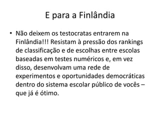 E para a Finlândia
• Não deixem os testocratas entrarem na
Finlândia!!! Resistam à pressão dos rankings
de classificação e de escolhas entre escolas
baseadas em testes numéricos e, em vez
disso, desenvolvam uma rede de
experimentos e oportunidades democráticas
dentro do sistema escolar público de vocês –
que já é ótimo.
 